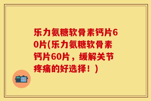 乐力氨糖软骨素钙片60片(乐力氨糖软骨素钙片60片，缓解关节疼痛的好选择！)