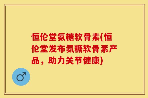 恒伦堂氨糖软骨素(恒伦堂发布氨糖软骨素产品，助力关节健康)