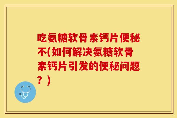 吃氨糖软骨素钙片便秘不(如何解决氨糖软骨素钙片引发的便秘问题？)