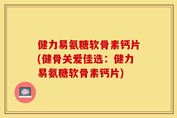 健力易氨糖软骨素钙片(健骨关爱佳选：健力易氨糖软骨素钙片)