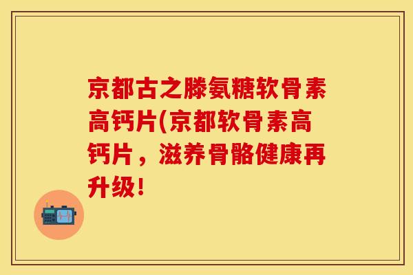 京都古之滕氨糖软骨素高钙片(京都软骨素高钙片，滋养骨骼健康再升级！
