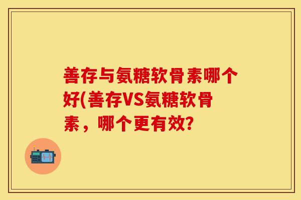 善存与氨糖软骨素哪个好(善存VS氨糖软骨素,哪个更有效?-第1张图片-关节保镖 善存与氨糖软骨素哪个好(善存VS氨糖软骨素,哪个更有效?-第1张图片-关节保镖