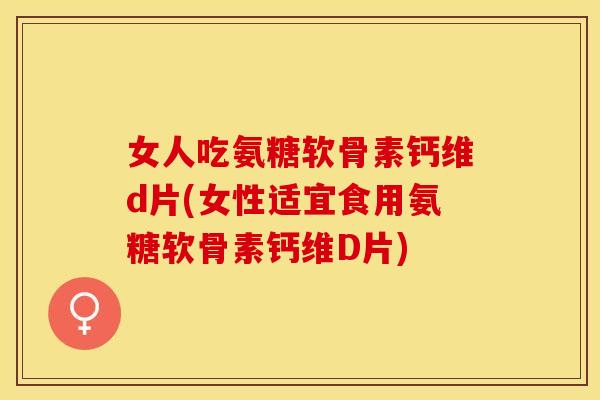 女人吃氨糖软骨素钙维d片(女性适宜食用氨糖软骨素钙维D片)