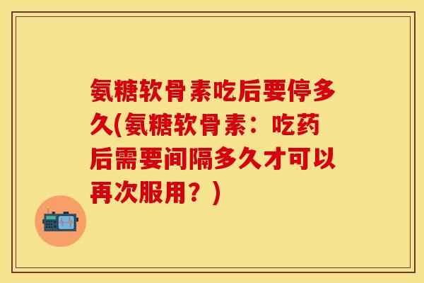 氨糖软骨素吃后要停多久(氨糖软骨素：吃药后需要间隔多久才可以再次服用？)