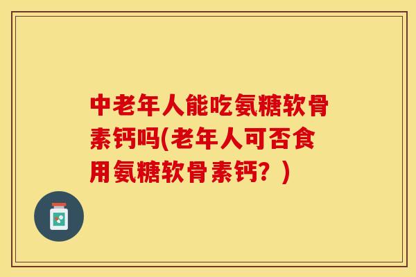 中老年人能吃氨糖软骨素钙吗(老年人可否食用氨糖软骨素钙？)