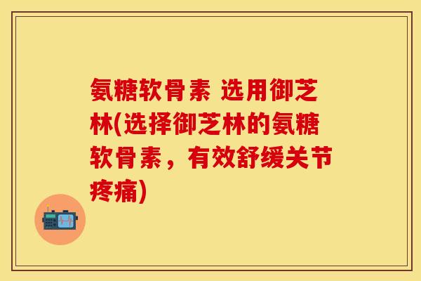 氨糖软骨素 选用御芝林(选择御芝林的氨糖软骨素，有效舒缓关节疼痛)