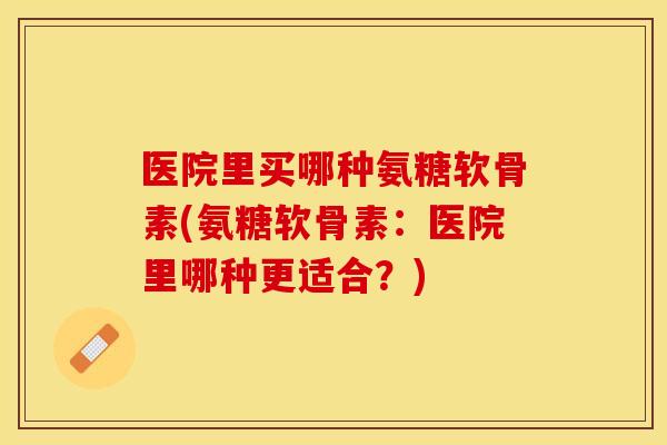 医院里买哪种氨糖软骨素(氨糖软骨素：医院里哪种更适合？)