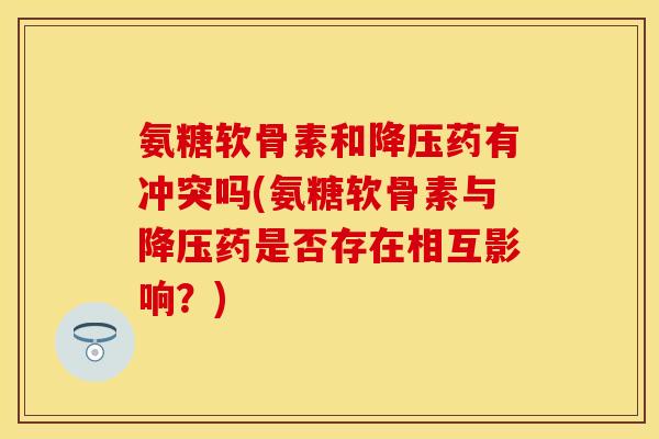氨糖软骨素和降压药有冲突吗(氨糖软骨素与降压药是否存在相互影响？)