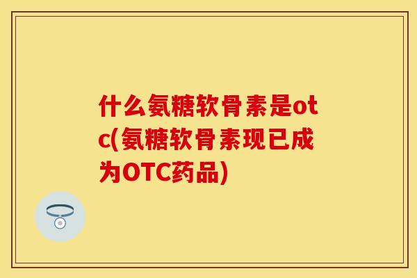什么氨糖软骨素是otc(氨糖软骨素现已成为OTC药品)