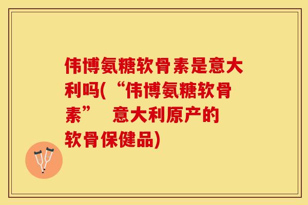 伟博氨糖软骨素是意大利吗(“伟博氨糖软骨素”  意大利原产的软骨保健品)