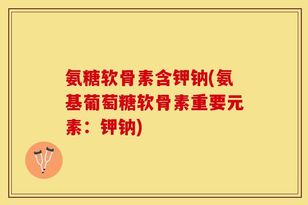 氨糖软骨素含钾钠(氨基葡萄糖软骨素重要元素：钾钠)