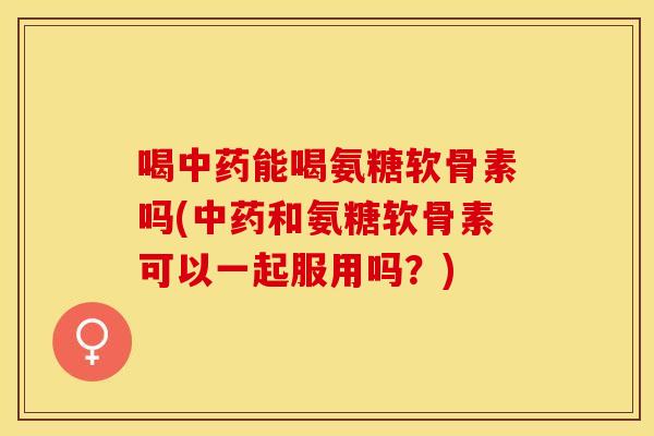 喝中药能喝氨糖软骨素吗(中药和氨糖软骨素可以一起服用吗？)