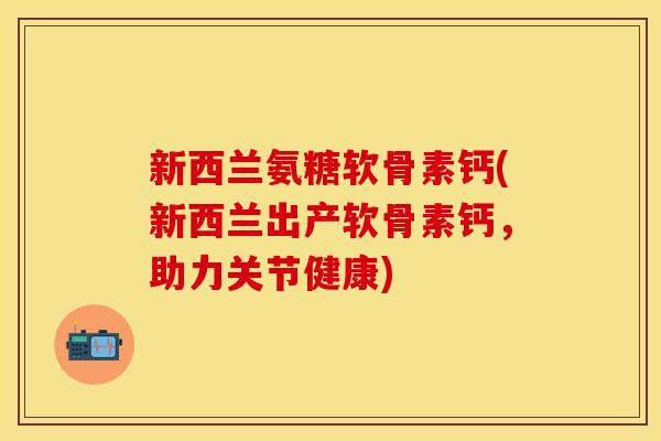新西兰氨糖软骨素钙(新西兰出产软骨素钙，助力关节健康)