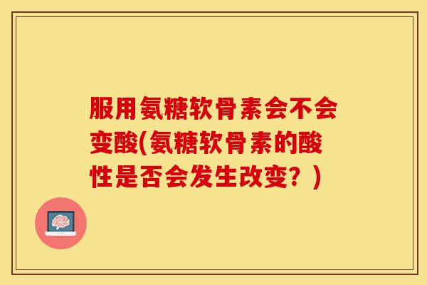 服用氨糖软骨素会不会变酸(氨糖软骨素的酸性是否会发生改变？)