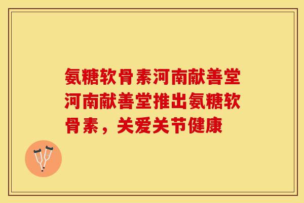 氨糖软骨素河南献善堂河南献善堂推出氨糖软骨素，关爱关节健康
