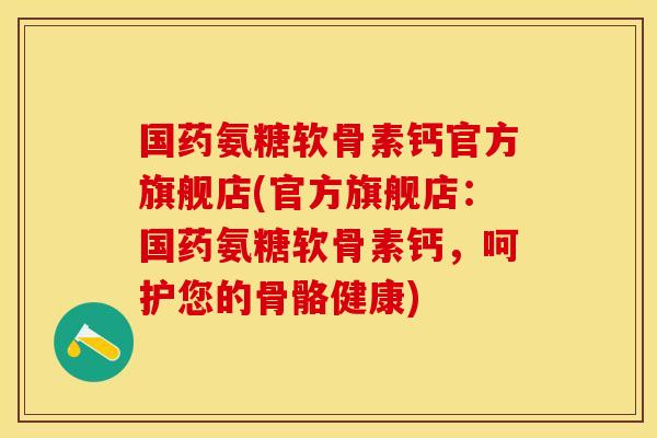 国药氨糖软骨素钙官方旗舰店(官方旗舰店：国药氨糖软骨素钙，呵护您的骨骼健康)