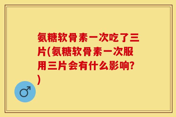 氨糖软骨素一次吃了三片(氨糖软骨素一次服用三片会有什么影响？)