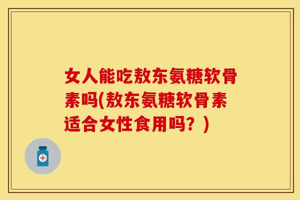 女人能吃敖东氨糖软骨素吗(敖东氨糖软骨素适合女性食用吗？)