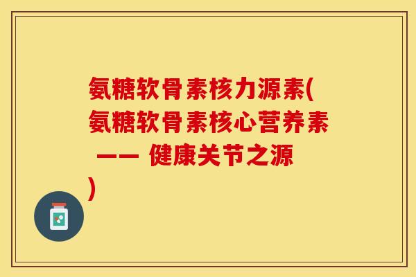 氨糖软骨素核力源素(氨糖软骨素核心营养素 —— 健康关节之源)