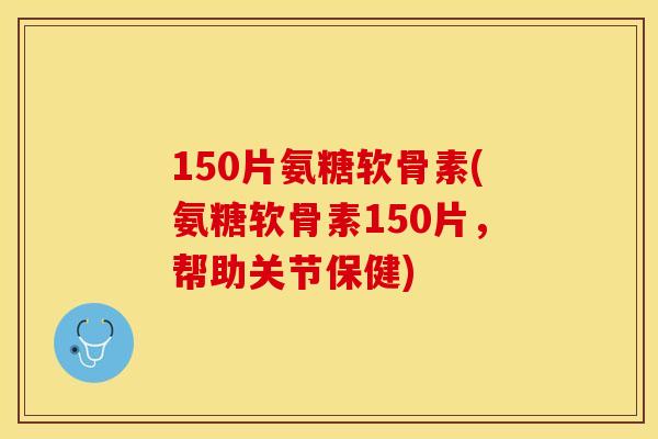 150片氨糖软骨素(氨糖软骨素150片，帮助关节保健)