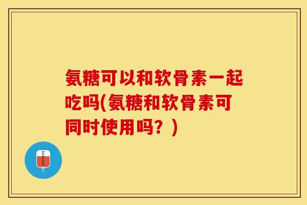 氨糖可以和软骨素一起吃吗(氨糖和软骨素可同时使用吗？)