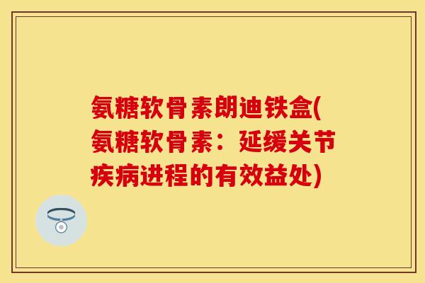 氨糖软骨素朗迪铁盒(氨糖软骨素：延缓关节疾病进程的有效益处)