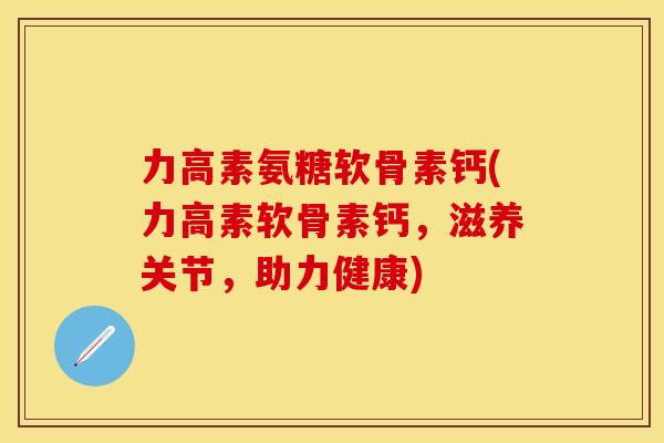 力高素氨糖软骨素钙(力高素软骨素钙，滋养关节，助力健康)