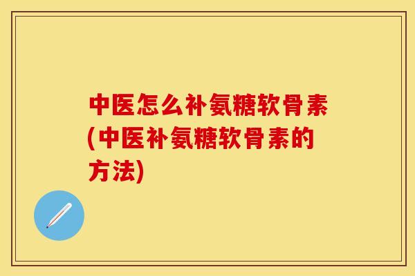 中医怎么补氨糖软骨素(中医补氨糖软骨素的方法)