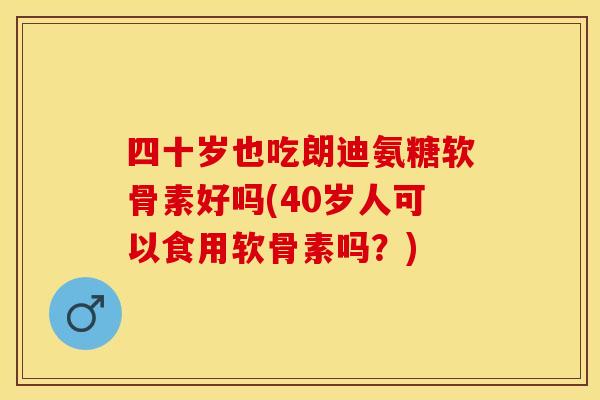 四十岁也吃朗迪氨糖软骨素好吗(40岁人可以食用软骨素吗？)