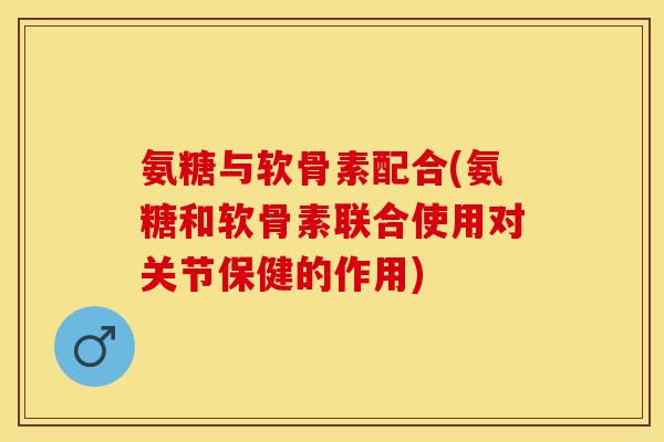 氨糖与软骨素配合(氨糖和软骨素联合使用对关节保健的作用)