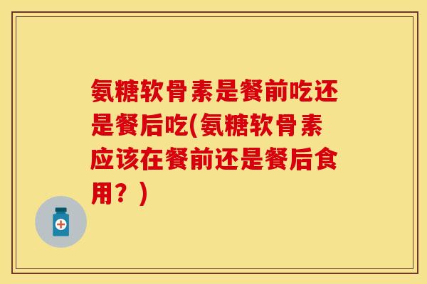 氨糖软骨素是餐前吃还是餐后吃(氨糖软骨素应该在餐前还是餐后食用？)