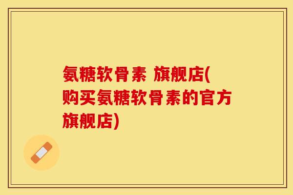 氨糖软骨素 旗舰店(购买氨糖软骨素的官方旗舰店)