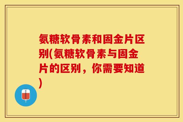 氨糖软骨素和固金片区别(氨糖软骨素与固金片的区别，你需要知道)