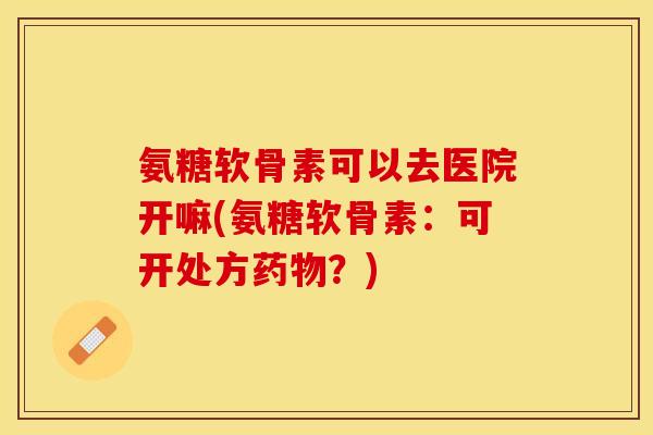氨糖软骨素可以去医院开嘛(氨糖软骨素：可开处方药物？)
