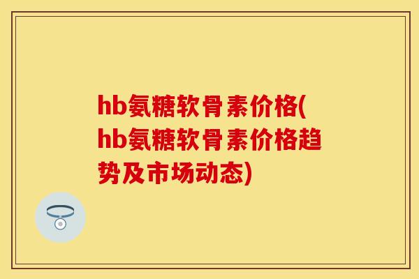 hb氨糖软骨素价格(hb氨糖软骨素价格趋势及市场动态)-第1张图片-关节保镖 hb氨糖软骨素价格(hb氨糖软骨素价格趋势及市场动态)-第1张图片-关节保镖
