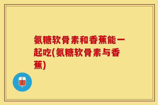 氨糖软骨素和香蕉能一起吃(氨糖软骨素与香蕉)
