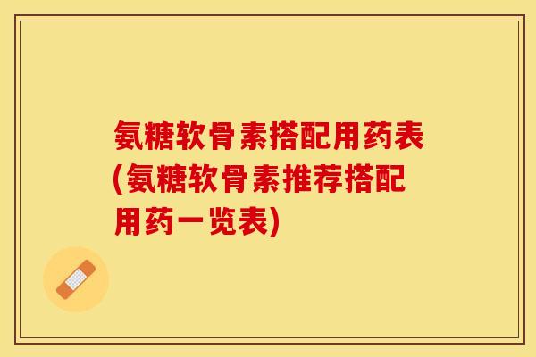 氨糖软骨素搭配用药表(氨糖软骨素推荐搭配用药一览表)