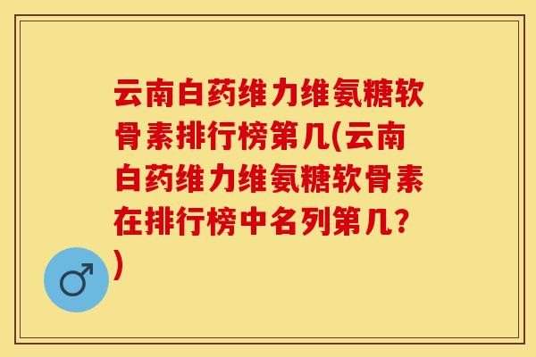 云南白药维力维氨糖软骨素排行榜第几(云南白药维力维氨糖软骨素在排行榜中名列第几？)