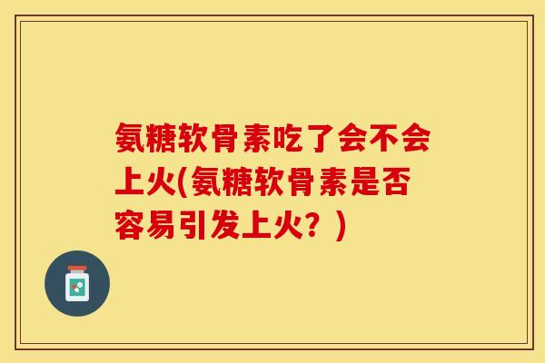 氨糖软骨素吃了会不会上火(氨糖软骨素是否容易引发上火？)