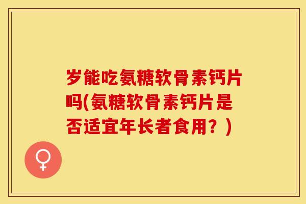 岁能吃氨糖软骨素钙片吗(氨糖软骨素钙片是否适宜年长者食用？)