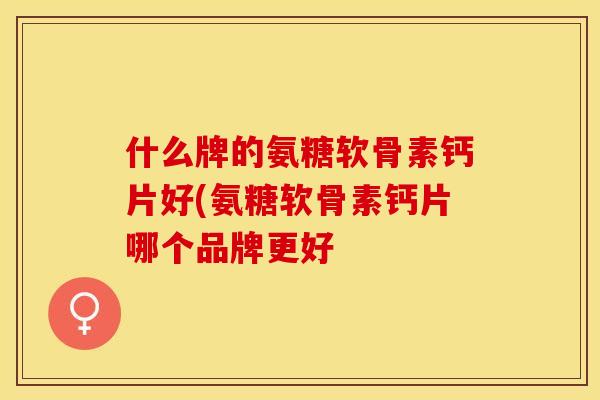 什么牌的氨糖软骨素钙片好(氨糖软骨素钙片哪个品牌更好
