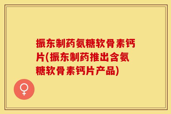 振东制药氨糖软骨素钙片(振东制药推出含氨糖软骨素钙片产品)