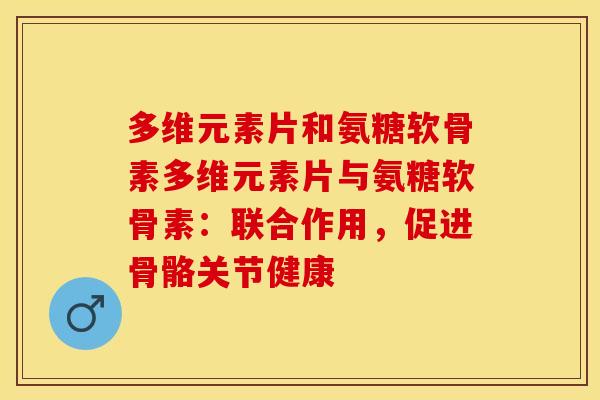 多维元素片和氨糖软骨素多维元素片与氨糖软骨素：联合作用，促进骨骼关节健康