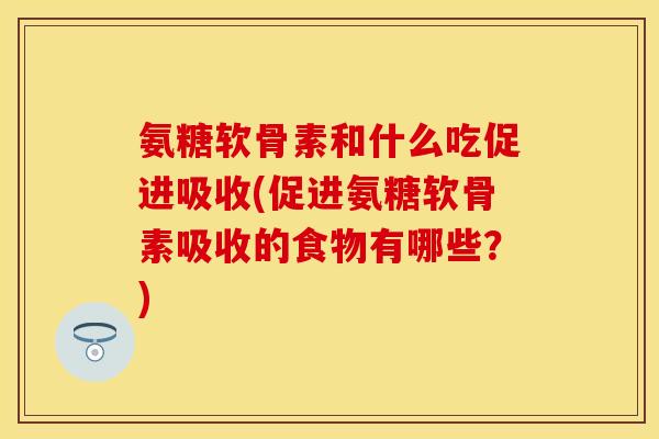 氨糖软骨素和什么吃促进吸收(促进氨糖软骨素吸收的食物有哪些？)