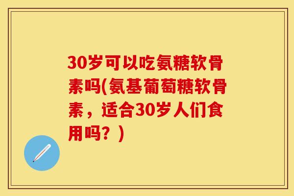 30岁可以吃氨糖软骨素吗(氨基葡萄糖软骨素，适合30岁人们食用吗？)