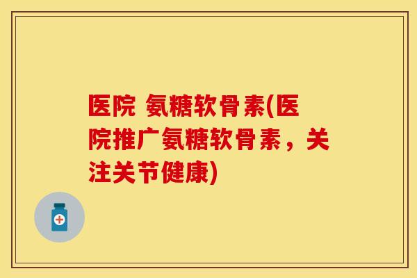 医院 氨糖软骨素(医院推广氨糖软骨素，关注关节健康)