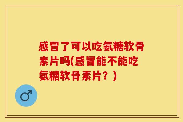 感冒了可以吃氨糖软骨素片吗(感冒能不能吃氨糖软骨素片？)