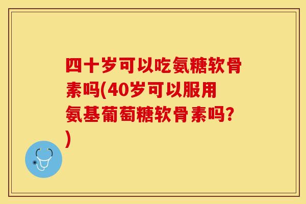 四十岁可以吃氨糖软骨素吗(40岁可以服用氨基葡萄糖软骨素吗？)
