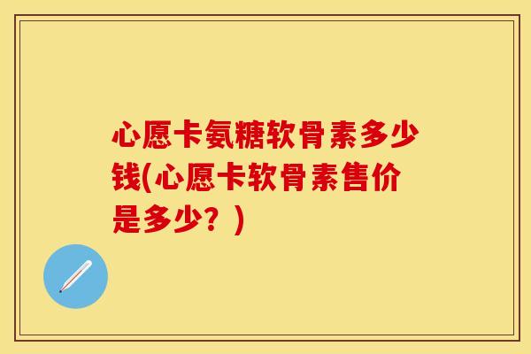 心愿卡氨糖软骨素多少钱(心愿卡软骨素售价是多少？)