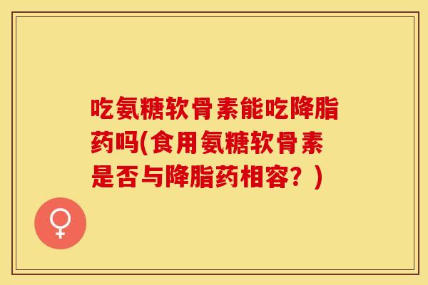 吃氨糖软骨素能吃降脂药吗(食用氨糖软骨素是否与降脂药相容?)-第1张图片-关节保镖 吃氨糖软骨素能吃降脂药吗(食用氨糖软骨素是否与降脂药相容?)-第1张图片-关节保镖
